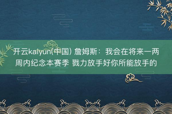 开云kaiyun(中国) 詹姆斯:我会在将来一两周内纪念本赛季 戮力放手好你所能放手的