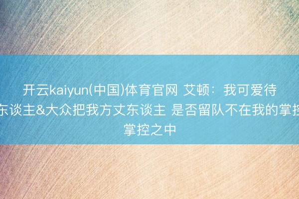 开云kaiyun(中国)体育官网 艾顿：我可爱待在湖东谈主&大众把我方丈东谈主 是否留队不在我的掌控之中