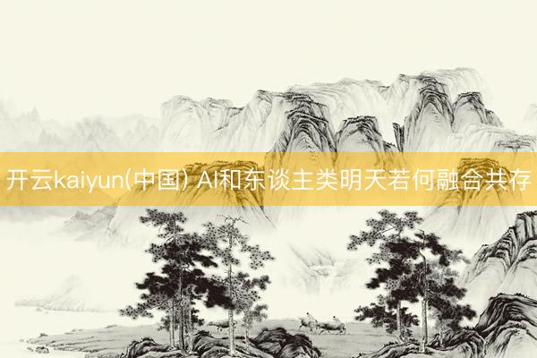 开云kaiyun(中国) AI和东谈主类明天若何融合共存