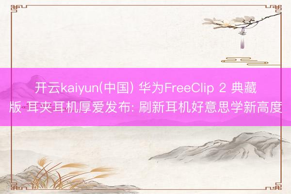开云kaiyun(中国) 华为FreeClip 2 典藏版 耳夹耳机厚爱发布: 刷新耳机好意思学新高度