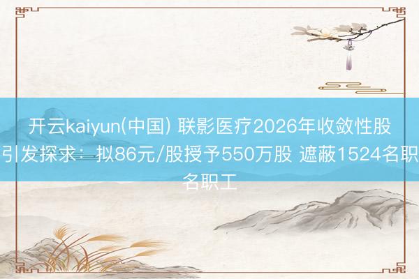 开云kaiyun(中国) 联影医疗2026年收敛性股票引发探求:拟86元/股授予550万股 遮蔽1524名职工