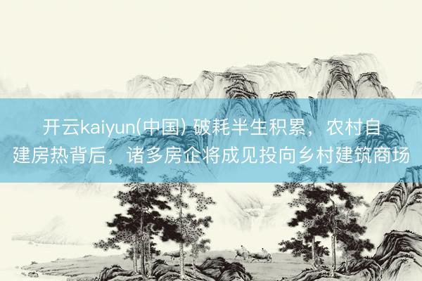 开云kaiyun(中国) 破耗半生积累,农村自建房热背后,诸多房企将成见投向乡村建筑商场