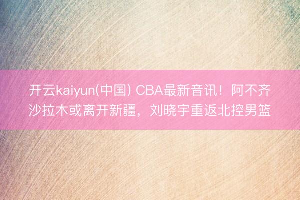 开云kaiyun(中国) CBA最新音讯!阿不齐沙拉木或离开新疆,刘晓宇重返北控男篮