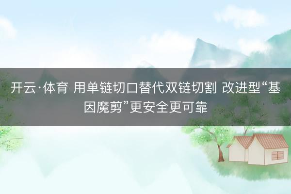 开云·体育 用单链切口替代双链切割 改进型“基因魔剪”更安全更可靠