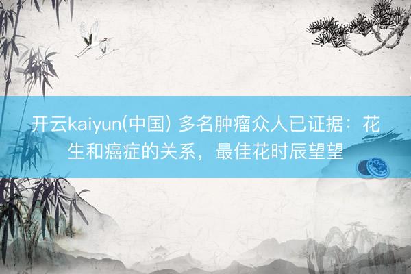 开云kaiyun(中国) 多名肿瘤众人已证据:花生和癌症的关系,最佳花时辰望望