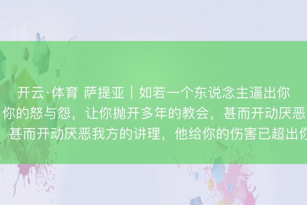 开云·体育 萨提亚|如若一个东说念主逼出你体内扫数的恶,引发了你的怒与怨,让你抛开多年的教会,甚而开动厌恶我方的讲理,他给你的伤害已超出你承受极限