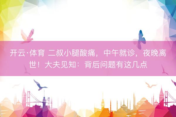 开云·体育 二叔小腿酸痛,中午就诊,夜晚离世!大夫见知:背后问题有这几点