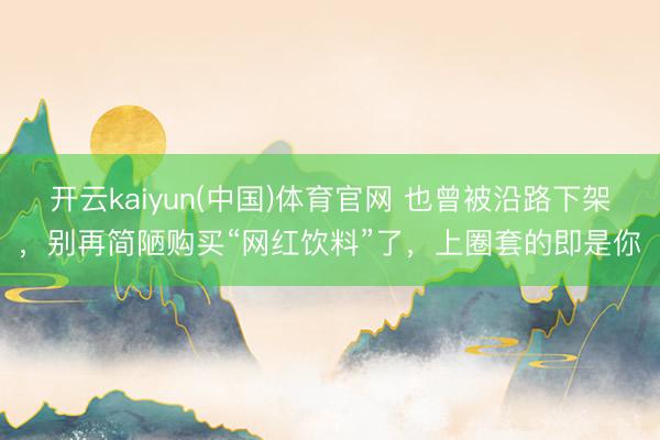 开云kaiyun(中国)体育官网 也曾被沿路下架,别再简陋购买“网红饮料”了,上圈套的即是你
