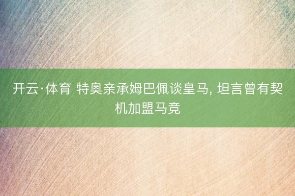 开云·体育 特奥亲承姆巴佩谈皇马, 坦言曾有契机加盟马竞
