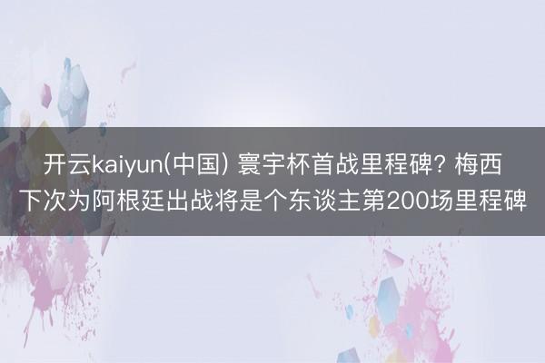 开云kaiyun(中国) 寰宇杯首战里程碑? 梅西下次为阿根廷出战将是个东谈主第200场里程碑