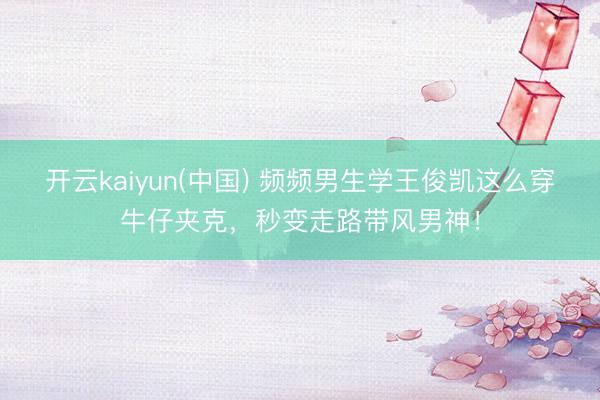 开云kaiyun(中国) 频频男生学王俊凯这么穿牛仔夹克,秒变走路带风男神!