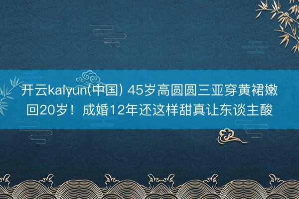 开云kaiyun(中国) 45岁高圆圆三亚穿黄裙嫩回20岁!成婚12年还这样甜真让东谈主酸