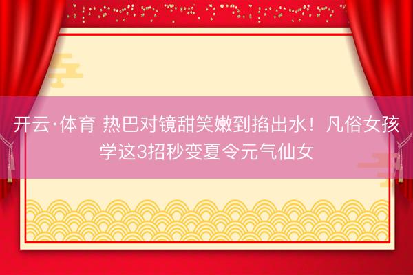 开云·体育 热巴对镜甜笑嫩到掐出水!凡俗女孩学这3招秒变夏令元气仙女