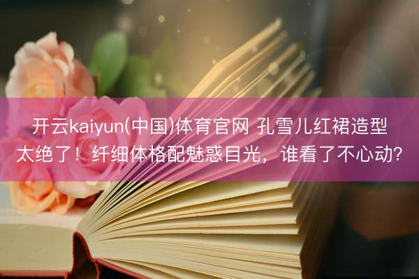 开云kaiyun(中国)体育官网 孔雪儿红裙造型太绝了!纤细体格配魅惑目光,谁看了不心动?