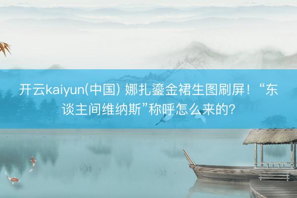 开云kaiyun(中国) 娜扎鎏金裙生图刷屏!“东谈主间维纳斯”称呼怎么来的?