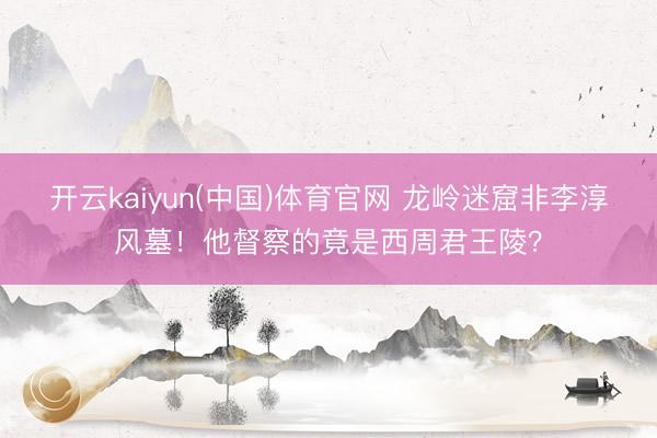 开云kaiyun(中国)体育官网 龙岭迷窟非李淳风墓!他督察的竟是西周君王陵?