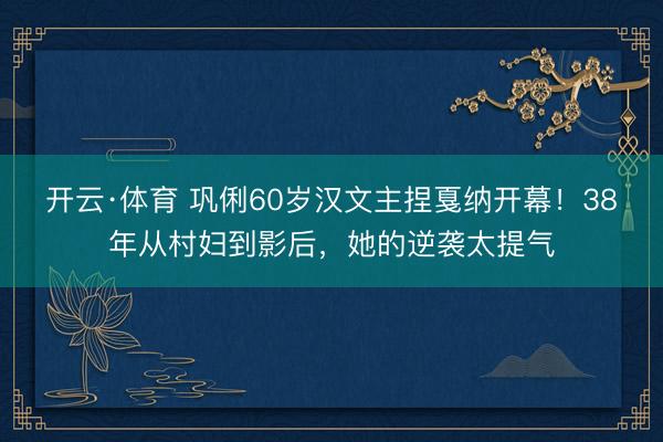 开云·体育 巩俐60岁汉文主捏戛纳开幕!38年从村妇到影后,她的逆袭太提气