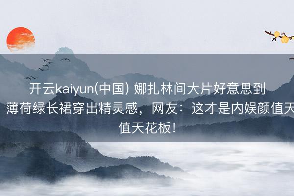 开云kaiyun(中国) 娜扎林间大片好意思到窒息!薄荷绿长裙穿出精灵感,网友:这才是内娱颜值天花板!