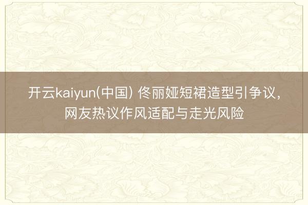 开云kaiyun(中国) 佟丽娅短裙造型引争议,网友热议作风适配与走光风险
