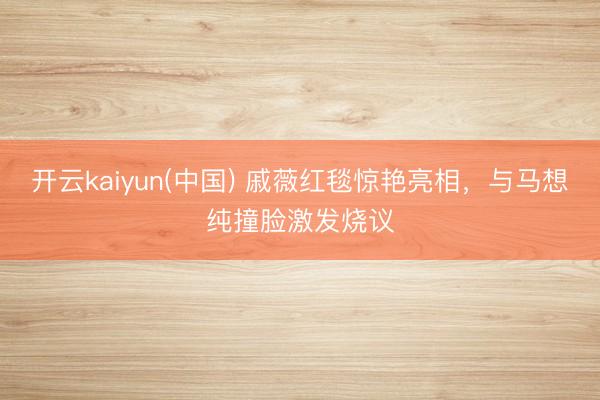 开云kaiyun(中国) 戚薇红毯惊艳亮相,与马想纯撞脸激发烧议