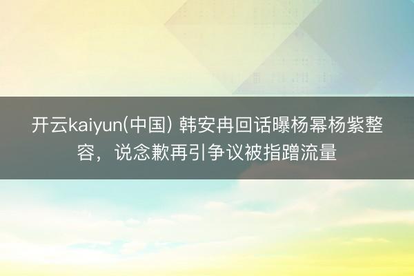 开云kaiyun(中国) 韩安冉回话曝杨幂杨紫整容,说念歉再引争议被指蹭流量
