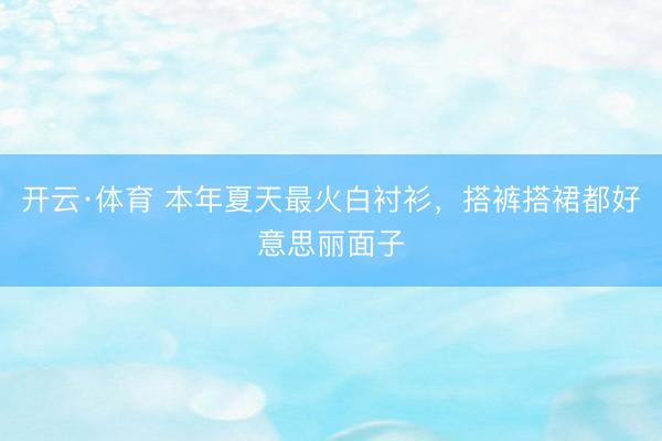 开云·体育 本年夏天最火白衬衫,搭裤搭裙都好意思丽面子