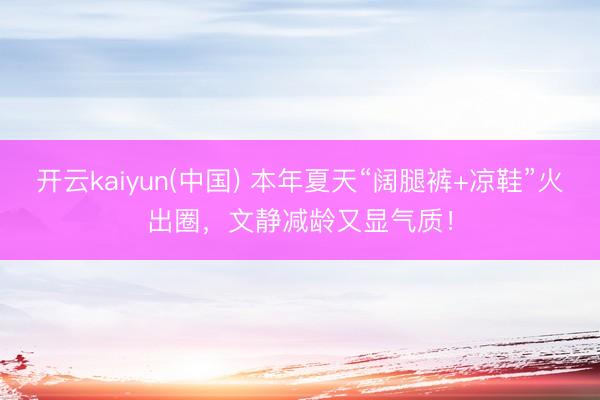 开云kaiyun(中国) 本年夏天“阔腿裤+凉鞋”火出圈,文静减龄又显气质!
