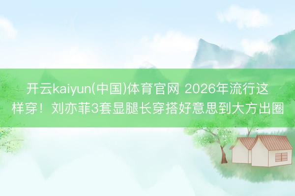 开云kaiyun(中国)体育官网 2026年流行这样穿!刘亦菲3套显腿长穿搭好意思到大方出圈