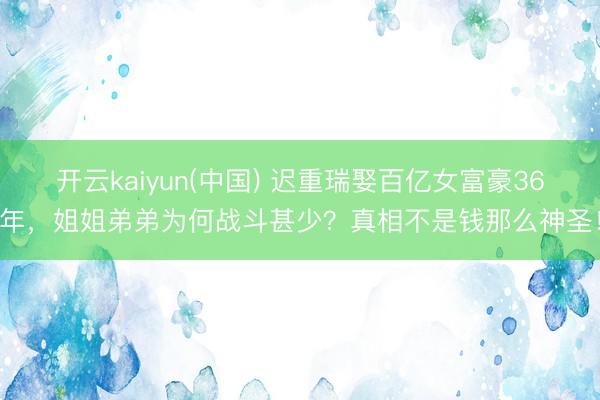 开云kaiyun(中国) 迟重瑞娶百亿女富豪36年,姐姐弟弟为何战斗甚少?真相不是钱那么神圣!