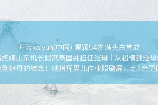 开云kaiyun(中国) 瞿颖54岁满头白首成亲后坦言缺憾，四段恋情终嫁山东机长假寓泰国并担任继母 | 从超模到继母的转念！她指挥男儿作业照刷屏：比T台更闪耀的姆妈神色