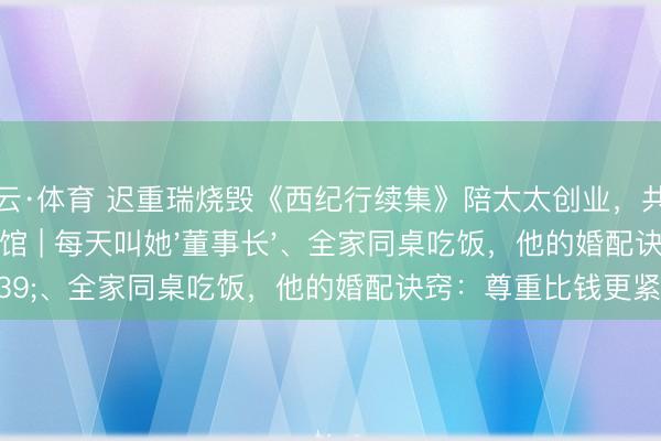 开云·体育 迟重瑞烧毁《西纪行续集》陪太太创业,共同缔造中国紫檀博物馆 | 每天叫她'董事长'、全家同桌吃饭,他的婚配诀窍:尊重比钱更紧迫!