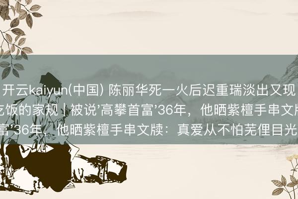 开云kaiyun(中国) 陈丽华死一火后迟重瑞淡出又现身,坚抓每天全家吃饭的家规 | 被说'高攀首富'36年,他晒紫檀手串文牍:真爱从不怕芜俚目光!