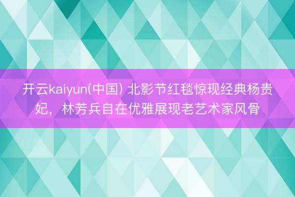 开云kaiyun(中国) 北影节红毯惊现经典杨贵妃,林芳兵自在优雅展现老艺术家风骨