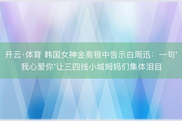 开云·体育 韩国女神金高银中告示白周迅:一句'我心爱你'让三四线小城姆妈们集体泪目