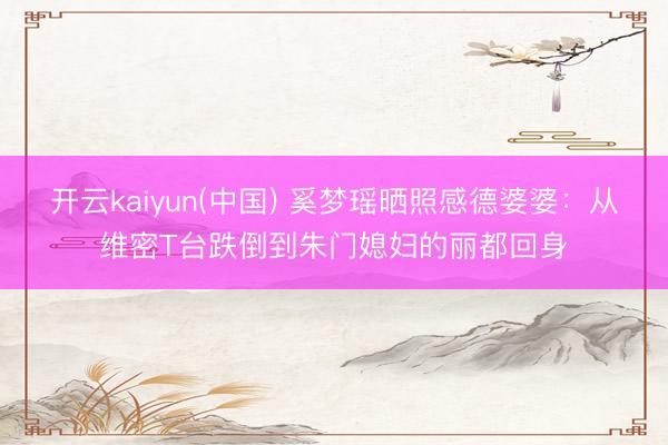开云kaiyun(中国) 奚梦瑶晒照感德婆婆:从维密T台跌倒到朱门媳妇的丽都回身