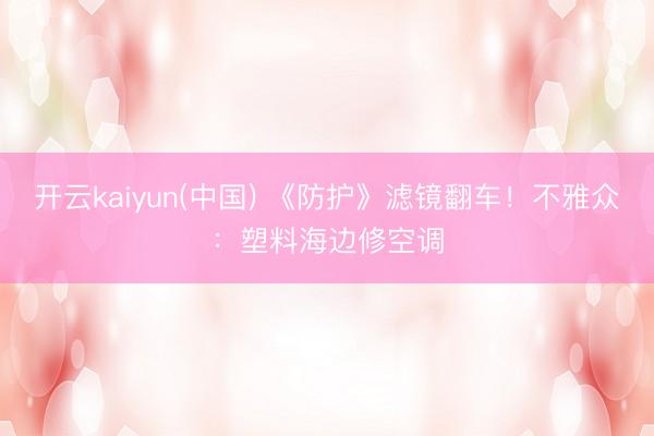 开云kaiyun(中国) 《防护》滤镜翻车!不雅众:塑料海边修空调