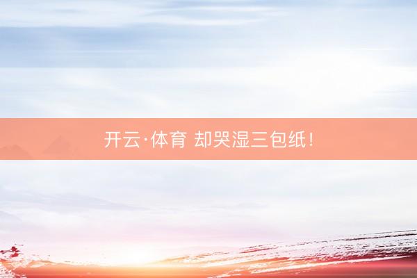 开云·体育 却哭湿三包纸!