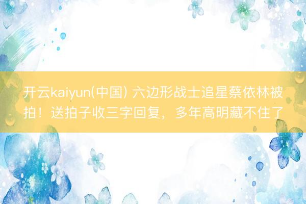 开云kaiyun(中国) 六边形战士追星蔡依林被拍!送拍子收三字回复,多年高明藏不住了