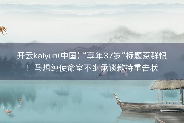 开云kaiyun(中国) “享年37岁”标题惹群愤!马想纯使命室不继承谈歉持重告状