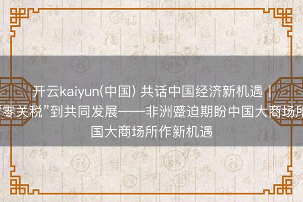 开云kaiyun(中国) 共话中国经济新机遇丨特稿:从“零关税”到共同发展——非洲蹙迫期盼中国大商场所作新机遇
