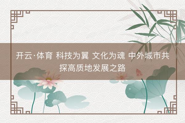 开云·体育 科技为翼 文化为魂 中外城市共探高质地发展之路