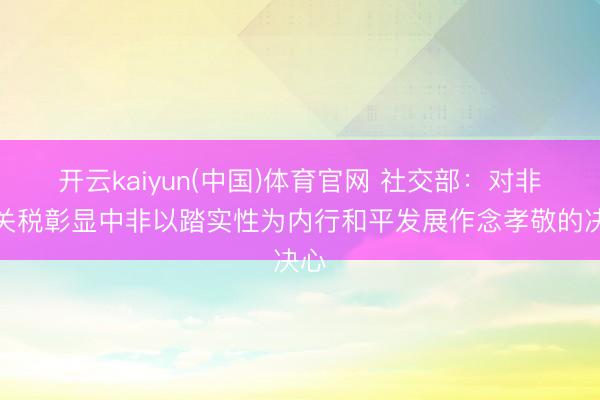 开云kaiyun(中国)体育官网 社交部:对非零关税彰显中非以踏实性为内行和平发展作念孝敬的决心