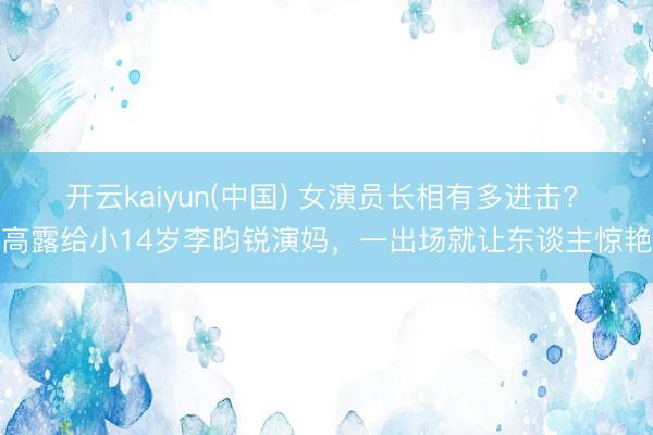 开云kaiyun(中国) 女演员长相有多进击? 高露给小14岁李昀锐演妈,一出场就让东谈主惊艳