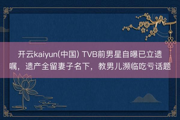 开云kaiyun(中国) TVB前男星自曝已立遗嘱,遗产全留妻子名下,教男儿濒临吃亏话题