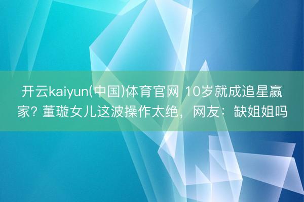 开云kaiyun(中国)体育官网 10岁就成追星赢家? 董璇女儿这波操作太绝,网友:缺姐姐吗