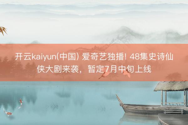 开云kaiyun(中国) 爱奇艺独播! 48集史诗仙侠大剧来袭,暂定7月中旬上线