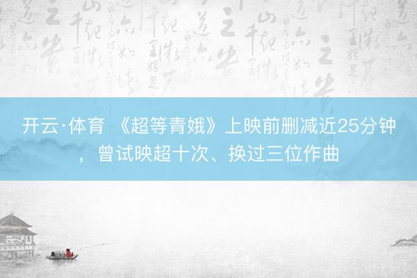 开云·体育 《超等青娥》上映前删减近25分钟,曾试映超十次、换过三位作曲