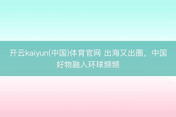 开云kaiyun(中国)体育官网 出海又出圈,中国好物融入环球频频