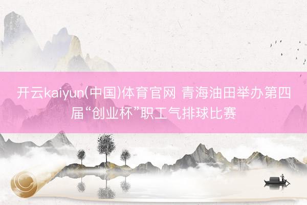 开云kaiyun(中国)体育官网 青海油田举办第四届“创业杯”职工气排球比赛