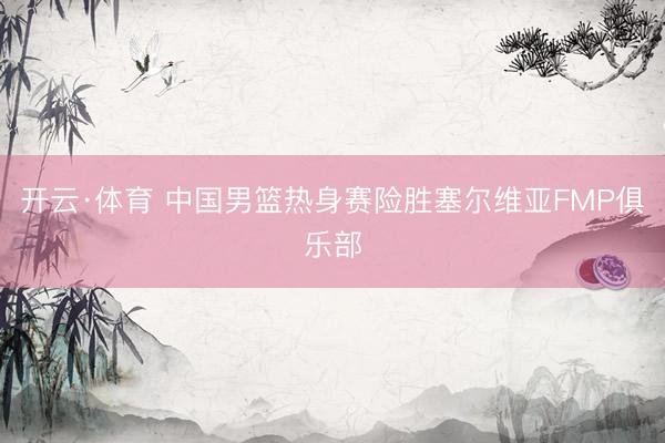 开云·体育 中国男篮热身赛险胜塞尔维亚FMP俱乐部